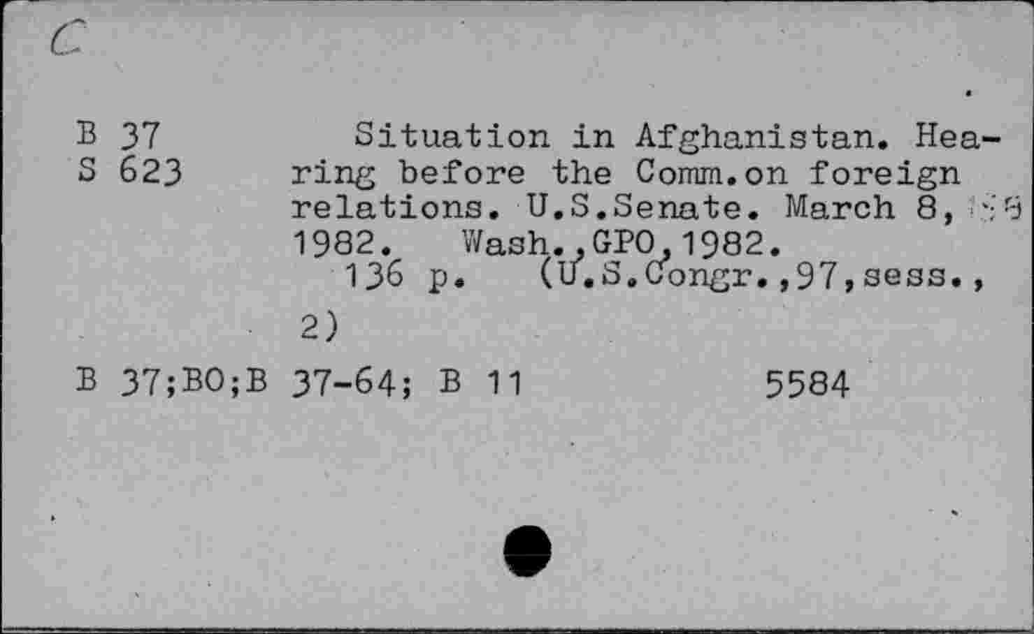 ﻿c
B 37	Situation in Afghanistan. Hea-
S 623 ring before the Comm.on foreign relations. U.S.Senate. March 8, '-8 1982. Wash.,GPO,1982.
136 p. (U.S.Congr.,97 ,sess., 2)
B 37;BO;B 37-64; B 11	5584